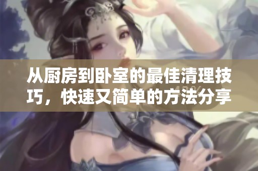 从厨房到卧室的最佳清理技巧，快速又简单的方法分享