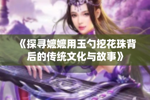 《探寻嬷嬷用玉勺挖花珠背后的传统文化与故事》