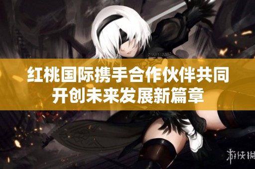 红桃国际携手合作伙伴共同开创未来发展新篇章