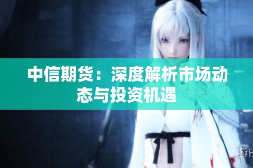 中信期货：深度解析市场动态与投资机遇