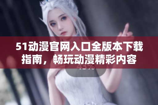 51动漫官网入口全版本下载指南，畅玩动漫精彩内容