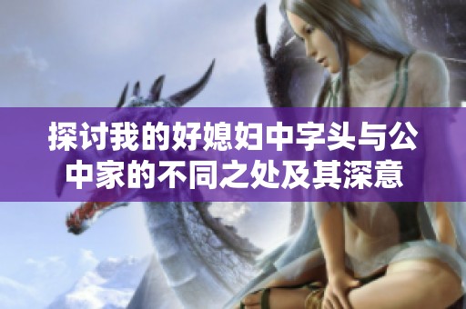 探讨我的好媳妇中字头与公中家的不同之处及其深意