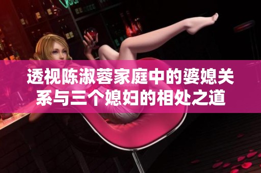 透视陈淑蓉家庭中的婆媳关系与三个媳妇的相处之道