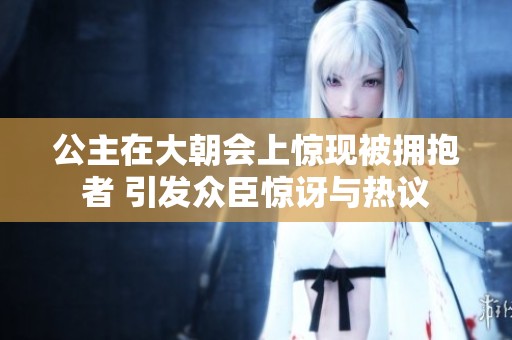 公主在大朝会上惊现被拥抱者 引发众臣惊讶与热议