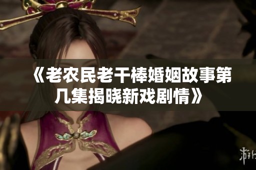 《老农民老干棒婚姻故事第几集揭晓新戏剧情》