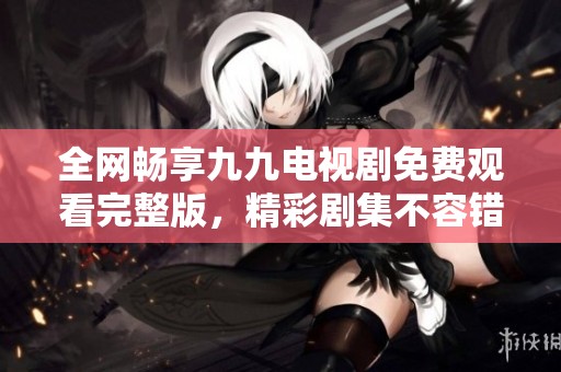 全网畅享九九电视剧免费观看完整版，精彩剧集不容错过