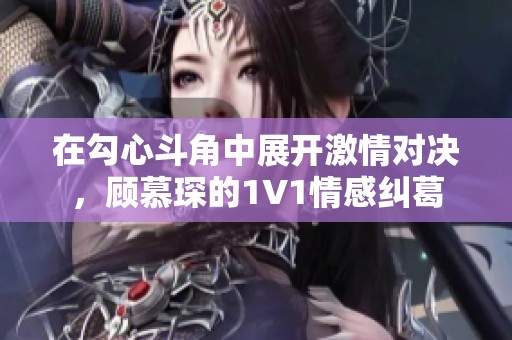 在勾心斗角中展开激情对决，顾慕琛的1V1情感纠葛