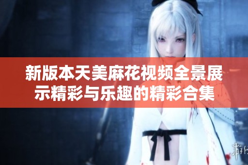 新版本天美麻花视频全景展示精彩与乐趣的精彩合集