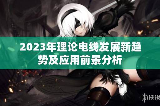2023年理论电线发展新趋势及应用前景分析