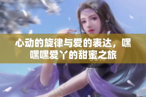 心动的旋律与爱的表达，嘿嘿嘿爱丫的甜蜜之旅