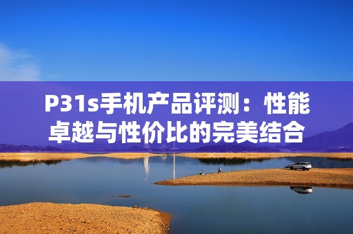 P31s手机产品评测：性能卓越与性价比的完美结合