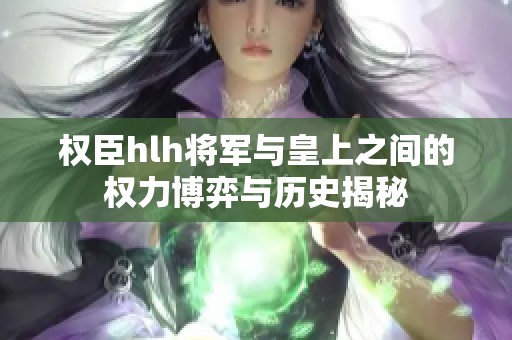 权臣hlh将军与皇上之间的权力博弈与历史揭秘
