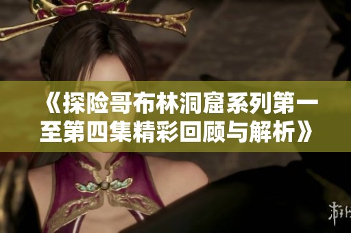 《探险哥布林洞窟系列第一至第四集精彩回顾与解析》