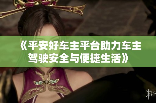 《平安好车主平台助力车主驾驶安全与便捷生活》