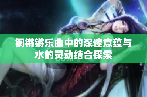 铜锵锵乐曲中的深邃意蕴与水的灵动结合探索