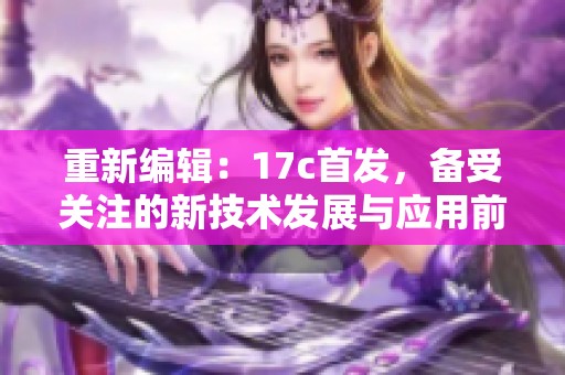 重新编辑：17c首发，备受关注的新技术发展与应用前景探讨