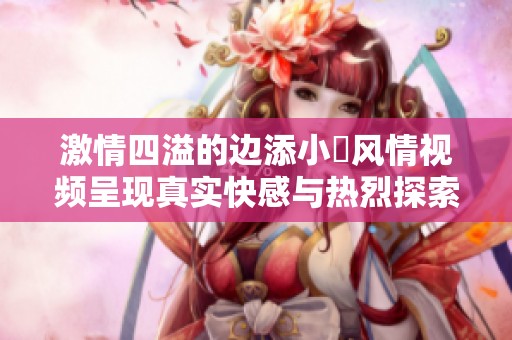 激情四溢的边添小泬风情视频呈现真实快感与热烈探索