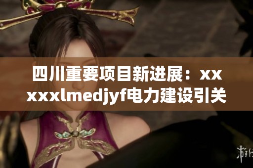 四川重要项目新进展：xxxxxlmedjyf电力建设引关注