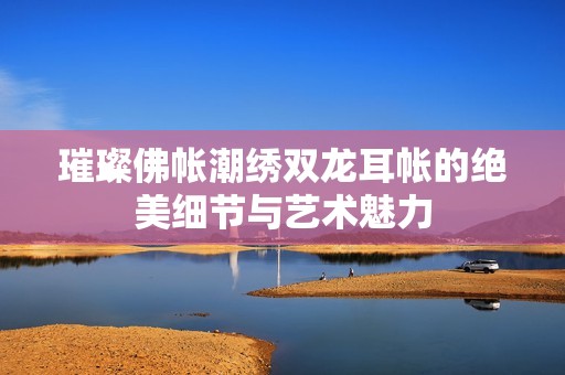 璀璨佛帐潮绣双龙耳帐的绝美细节与艺术魅力