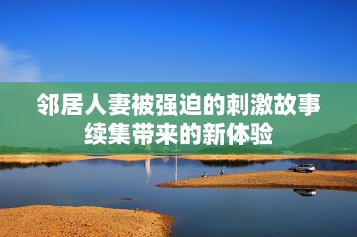 邻居人妻被强迫的刺激故事续集带来的新体验