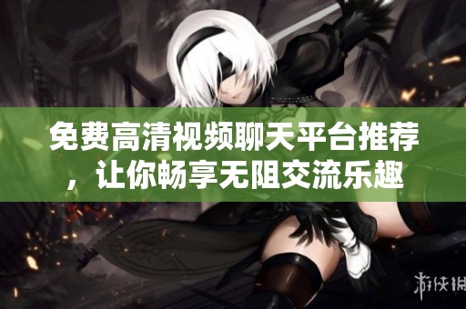 免费高清视频聊天平台推荐，让你畅享无阻交流乐趣