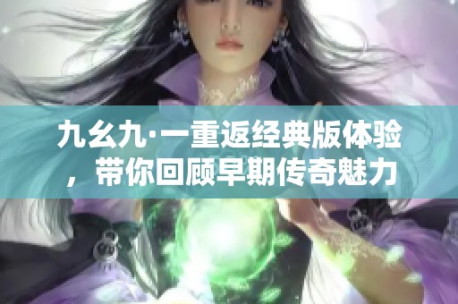 九幺九·一重返经典版体验，带你回顾早期传奇魅力