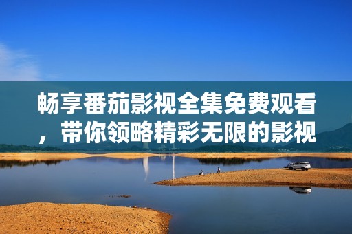 畅享番茄影视全集免费观看，带你领略精彩无限的影视世界