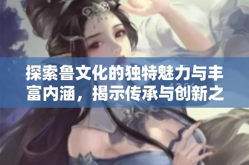 探索鲁文化的独特魅力与丰富内涵，揭示传承与创新之道