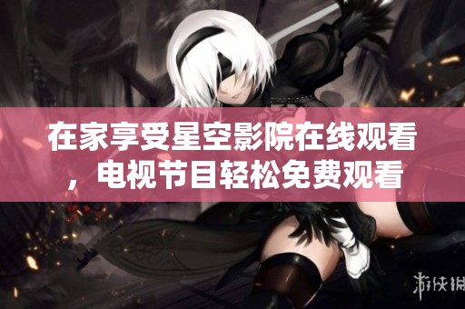 在家享受星空影院在线观看，电视节目轻松免费观看
