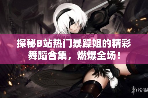 探秘B站热门暴躁姐的精彩舞蹈合集，燃爆全场！