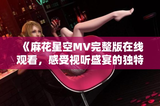 《麻花星空MV完整版在线观看，感受视听盛宴的独特魅力》