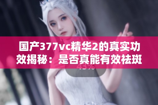 国产377vc精华2的真实功效揭秘：是否真能有效祛斑