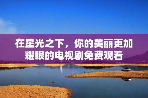 在星光之下，你的美丽更加耀眼的电视剧免费观看