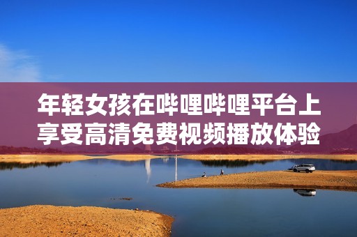 年轻女孩在哔哩哔哩平台上享受高清免费视频播放体验