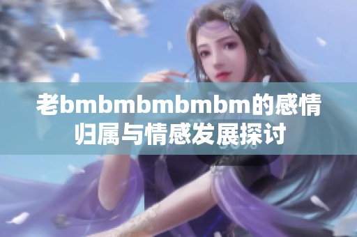 老bmbmbmbmbm的感情归属与情感发展探讨
