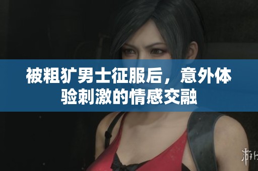 被粗犷男士征服后，意外体验刺激的情感交融