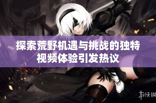 探索荒野机遇与挑战的独特视频体验引发热议