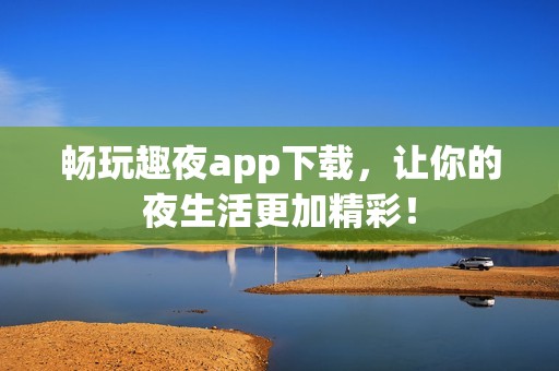 畅玩趣夜app下载，让你的夜生活更加精彩！