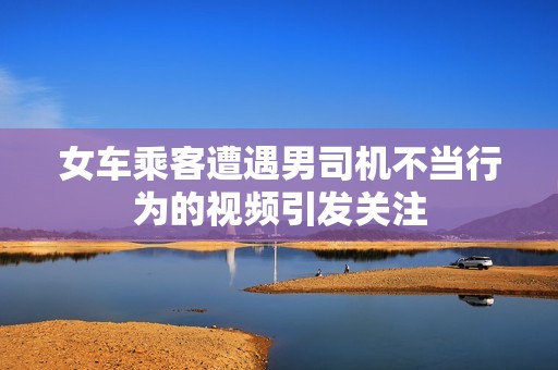 女车乘客遭遇男司机不当行为的视频引发关注