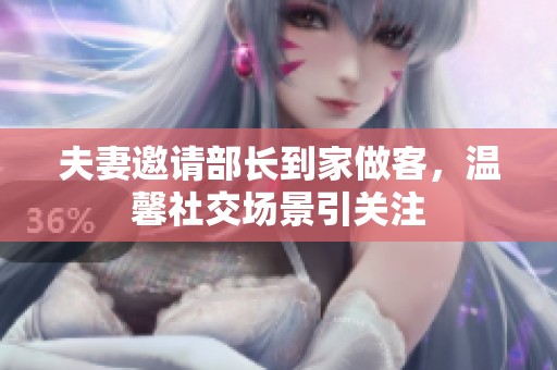夫妻邀请部长到家做客，温馨社交场景引关注