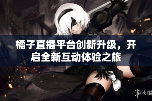 橘子直播平台创新升级，开启全新互动体验之旅