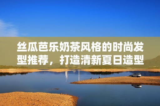 丝瓜芭乐奶茶风格的时尚发型推荐，打造清新夏日造型