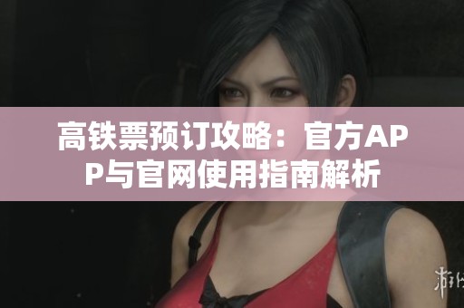 高铁票预订攻略：官方APP与官网使用指南解析