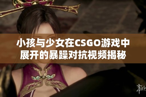 小孩与少女在CSGO游戏中展开的暴躁对抗视频揭秘