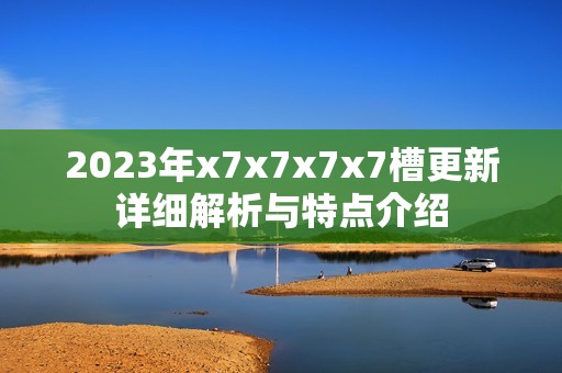 2023年x7x7x7x7槽更新详细解析与特点介绍