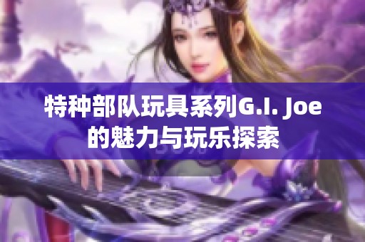 特种部队玩具系列G.I. Joe的魅力与玩乐探索