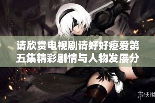 请欣赏电视剧请好好疼爱第五集精彩剧情与人物发展分析