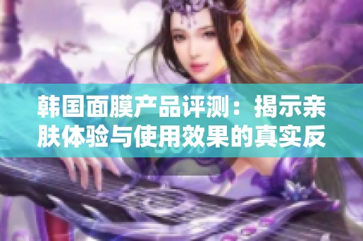 韩国面膜产品评测：揭示亲肤体验与使用效果的真实反馈