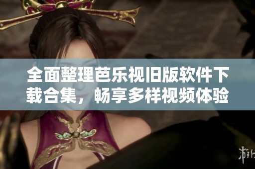 全面整理芭乐视旧版软件下载合集，畅享多样视频体验