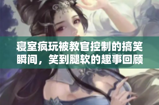 寝室疯玩被教官控制的搞笑瞬间，笑到腿软的趣事回顾
